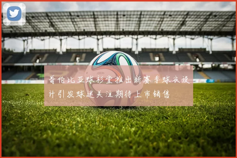 哥伦比亚球衫堂推出新赛季球衣设计引发球迷关注期待上市销售