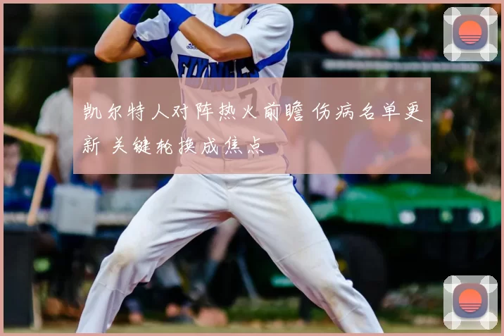 凯尔特人对阵热火前瞻 伤病名单更新 关键轮换成焦点