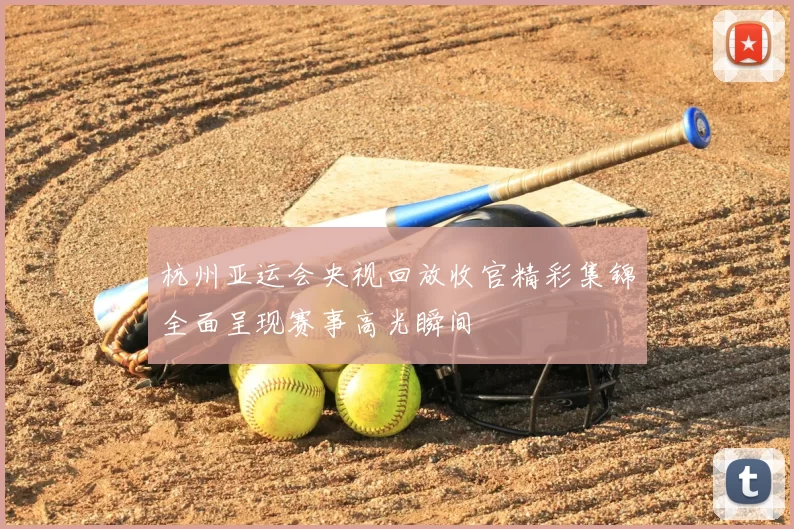 杭州亚运会央视回放收官精彩集锦全面呈现赛事高光瞬间