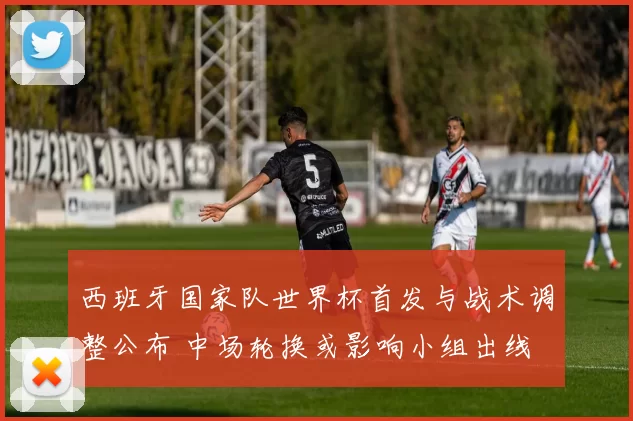 西班牙国家队世界杯首发与战术调整公布 中场轮换或影响小组出线