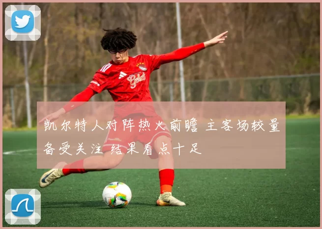 凯尔特人对阵热火前瞻 主客场较量备受关注 结果看点十足