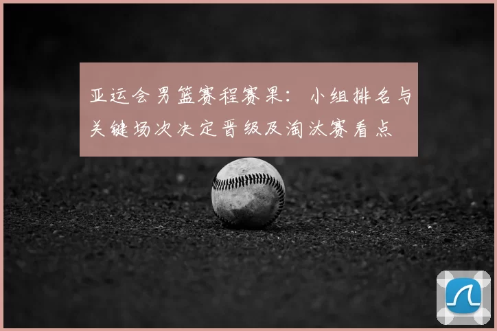 亚运会男篮赛程赛果：小组排名与关键场次决定晋级及淘汰赛看点