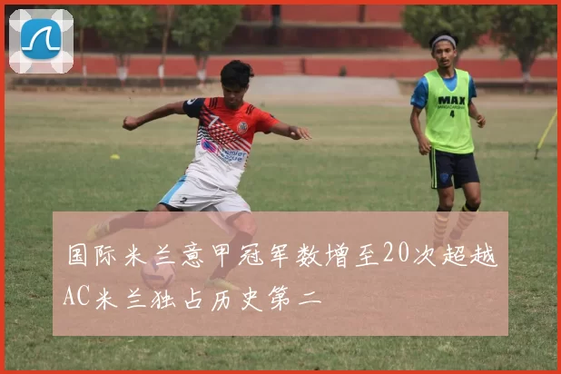 国际米兰意甲冠军数增至20次超越AC米兰独占历史第二
