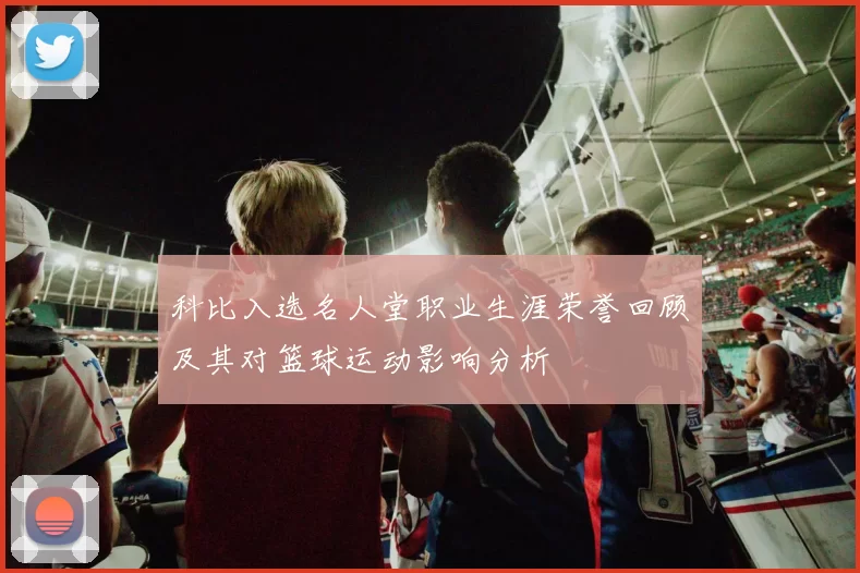 科比入选名人堂职业生涯荣誉回顾及其对篮球运动影响分析