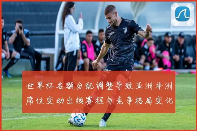 世界杯名额分配调整导致亚洲非洲席位变动出线赛程与竞争格局变化