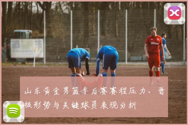 山东黄金男篮季后赛赛程压力、晋级形势与关键球员表现分析