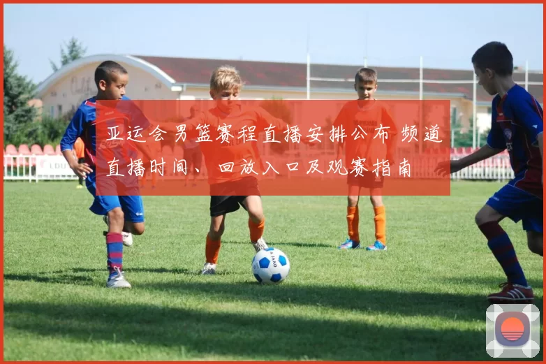 亚运会男篮赛程直播安排公布 频道直播时间、回放入口及观赛指南