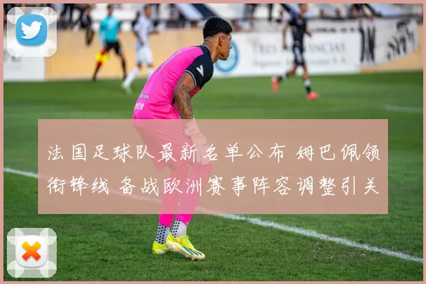 法国足球队最新名单公布 姆巴佩领衔锋线 备战欧洲赛事阵容调整引关注