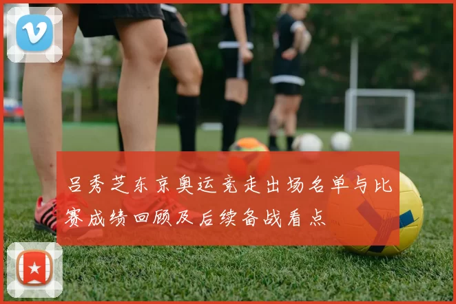 吕秀芝东京奥运竞走出场名单与比赛成绩回顾及后续备战看点