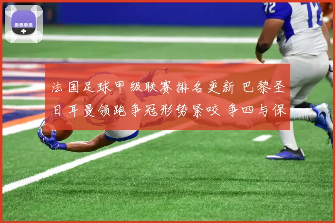 法国足球甲级联赛排名更新 巴黎圣日耳曼领跑争冠形势紧咬 争四与保级悬念并存