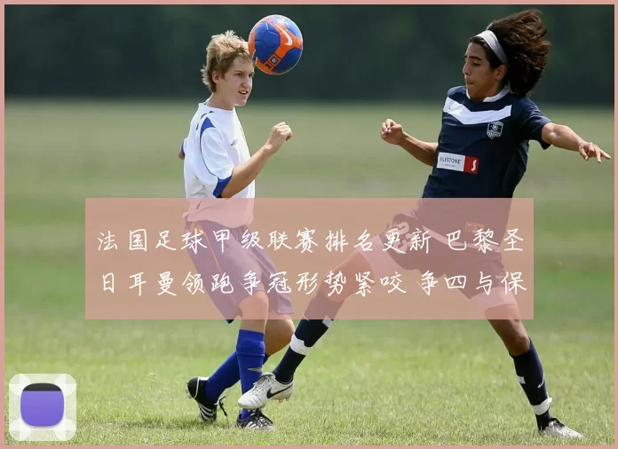 法国足球甲级联赛排名更新 巴黎圣日耳曼领跑争冠形势紧咬 争四与保级悬念并存