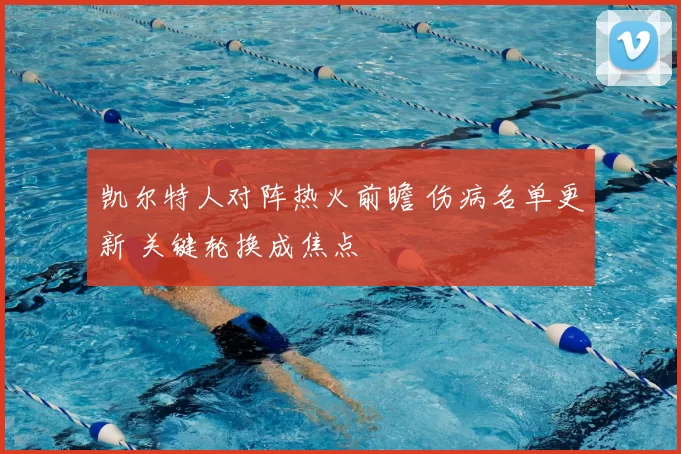 凯尔特人对阵热火前瞻 伤病名单更新 关键轮换成焦点