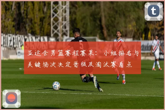 亚运会男篮赛程赛果：小组排名与关键场次决定晋级及淘汰赛看点