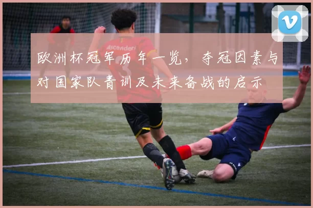 欧洲杯冠军历年一览，夺冠因素与对国家队青训及未来备战的启示