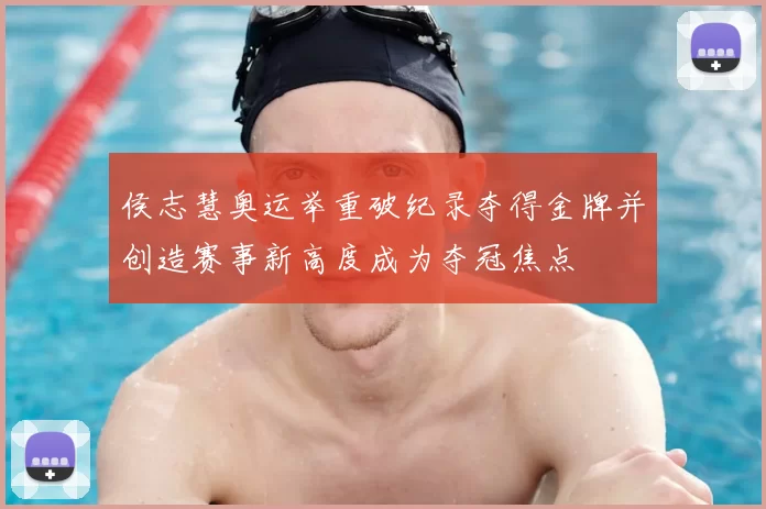 侯志慧奥运举重破纪录夺得金牌并创造赛事新高度成为夺冠焦点