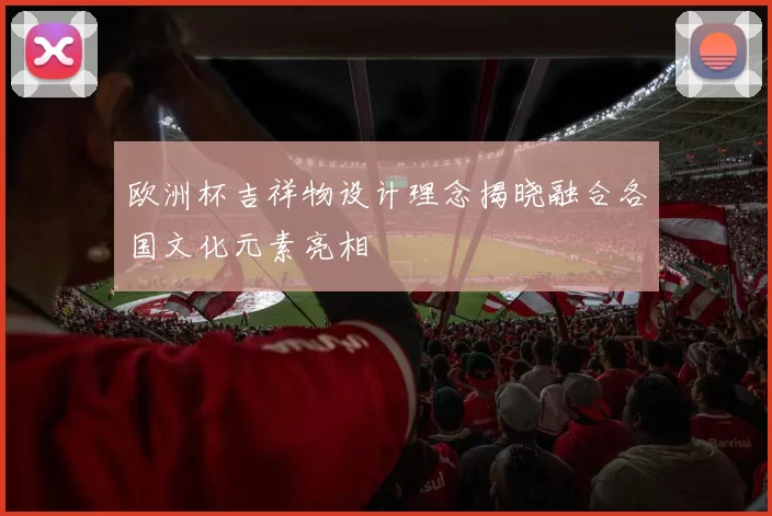 欧洲杯吉祥物设计理念揭晓融合各国文化元素亮相